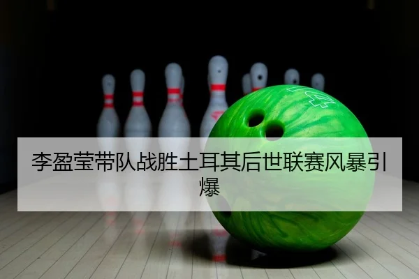 李盈莹带队战胜土耳其后世联赛风暴引爆